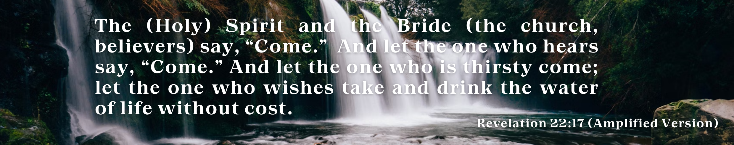 El Espíritu (Santo) y la novia (la iglesia, los creyentes) dicen, “Ven.” Y el que oye diga, “Ven.” Y el que tiene sed, venga_ y el que desea, que tome gratuitamente del agua de la vida. (1)
